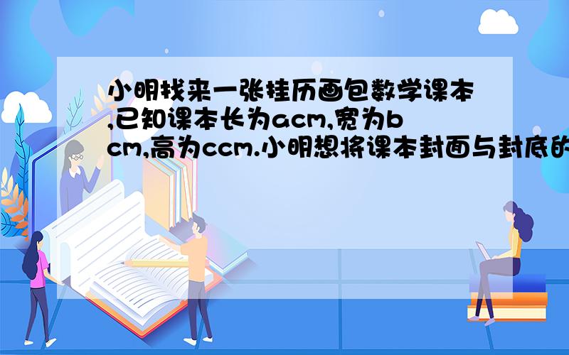 小明找来一张挂历画包数学课本,已知课本长为acm,宽为bcm,高为ccm.小明想将课本封面与封底的每一边都包进去mcm,问小明应在挂历上裁下一块多大的长方形?