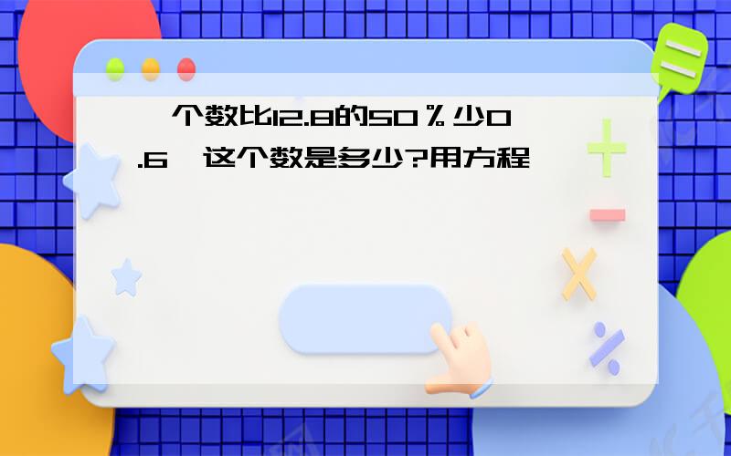 一个数比12.8的50％少0.6,这个数是多少?用方程