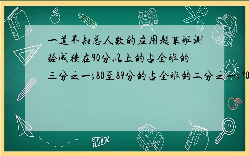 一道不知总人数的应用题某班测验成绩在90分以上的占全班的三分之一；80至89分的占全班的二分之一；70至79分占七分之一；有69分以下的；全班人数不超80人.问各成绩段各有多少人?简单最好