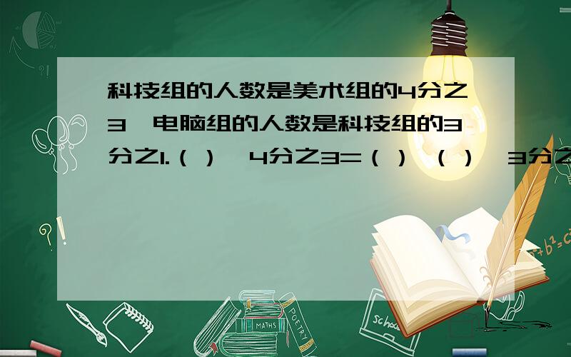 科技组的人数是美术组的4分之3,电脑组的人数是科技组的3分之1.（）×4分之3=（） （）×3分之1=（）小李比小王重7分之1,小张比小王轻8分之1.（）×7分之1=（） （）×8分之1=（）把数量关系填