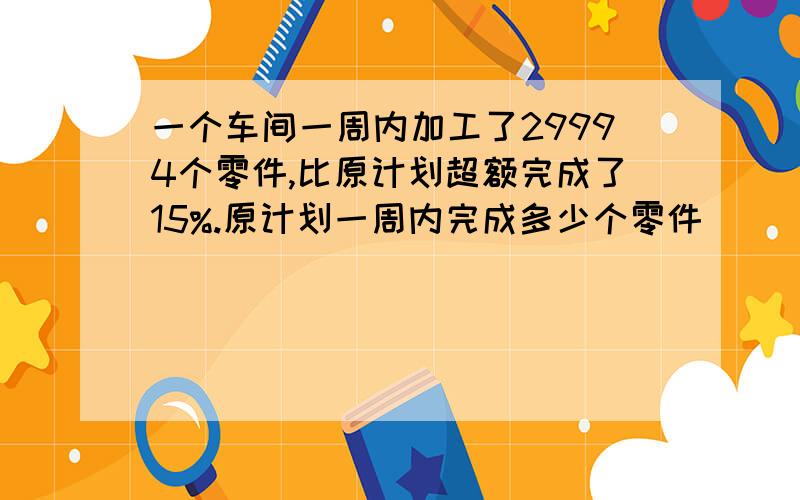 一个车间一周内加工了29994个零件,比原计划超额完成了15%.原计划一周内完成多少个零件