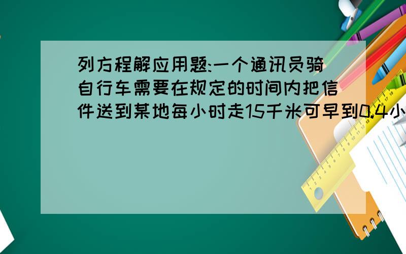 列方程解应用题:一个通讯员骑自行车需要在规定的时间内把信件送到某地每小时走15千米可早到0.4小时,如果每小时走12千米,就要迟到0.25小时,他去某地的路程有多远?原定时间是多少?设原定