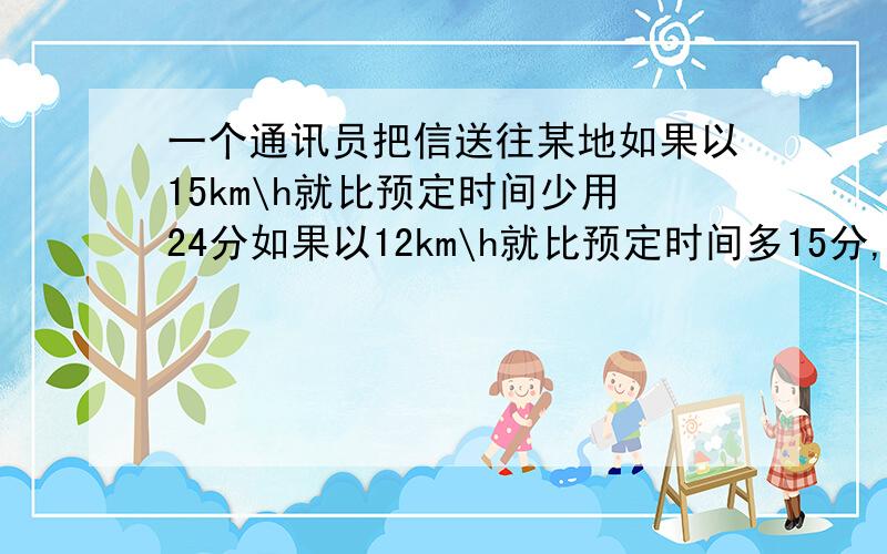 一个通讯员把信送往某地如果以15km\h就比预定时间少用24分如果以12km\h就比预定时间多15分,求预定时间和去某地的路程各是多少!急!《方程》解设还有方程步骤详解!