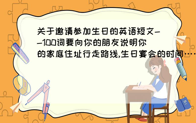 关于邀请参加生日的英语短文--100词要向你的朋友说明你的家庭住址行走路线,生日宴会的时间……要快!