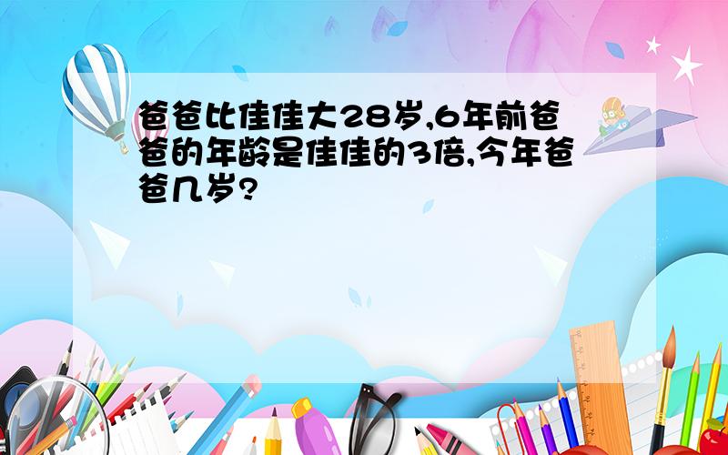 爸爸比佳佳大28岁,6年前爸爸的年龄是佳佳的3倍,今年爸爸几岁?