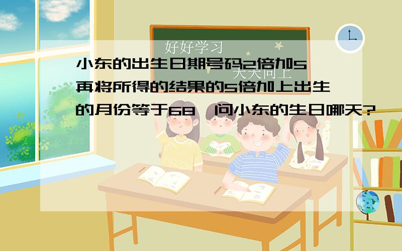 小东的出生日期号码2倍加5,再将所得的结果的5倍加上出生的月份等于68,问小东的生日哪天?