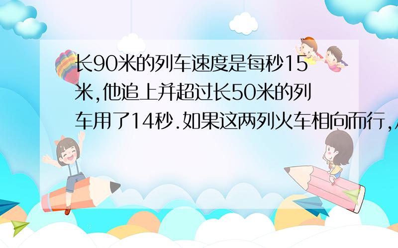 长90米的列车速度是每秒15米,他追上并超过长50米的列车用了14秒.如果这两列火车相向而行,从相遇到完全离开需要（）秒