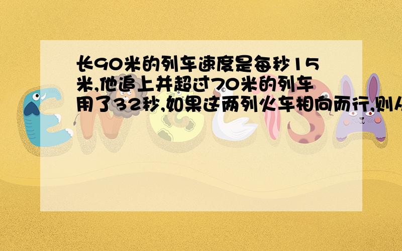 长90米的列车速度是每秒15米,他追上并超过70米的列车用了32秒,如果这两列火车相向而行,则从车头相遇到车尾完全离开需要（）秒.