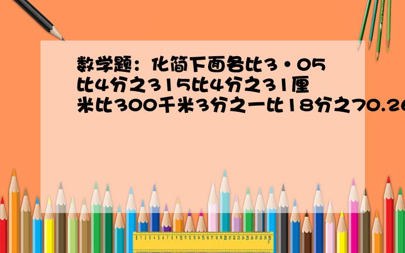 数学题：化简下面各比3·05比4分之315比4分之31厘米比300千米3分之一比18分之70.26比0.780.25比17分之6比14分之93分之2比0.75还有一道应用题育才小学今年新生入学人数是去年的1.2倍，写出育才小学