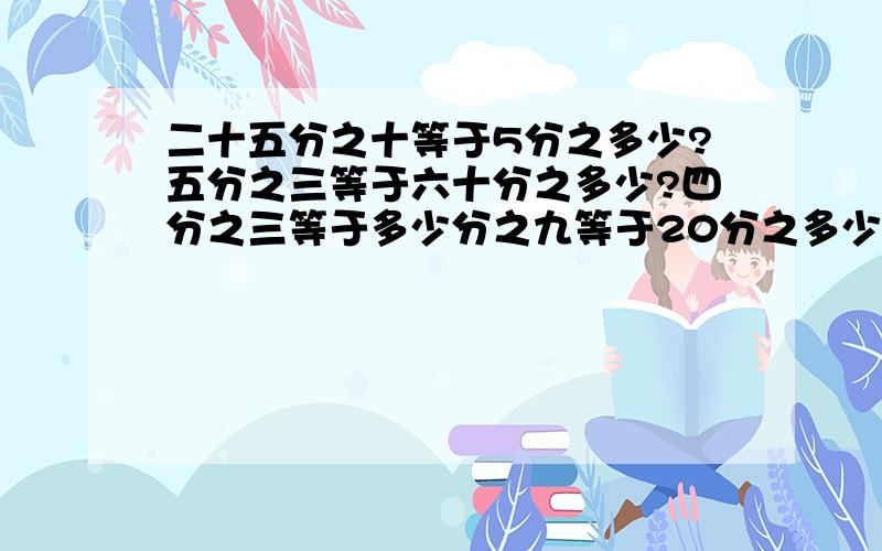 二十五分之十等于5分之多少?五分之三等于六十分之多少?四分之三等于多少分之九等于20分之多少?