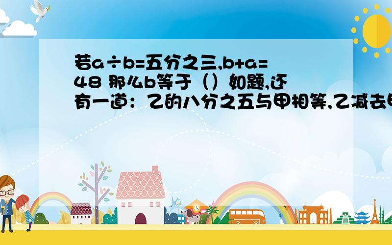 若a÷b=五分之三,b+a=48 那么b等于（）如题,还有一道：乙的八分之五与甲相等,乙减去甲后差是18,乙是（）.写算式,