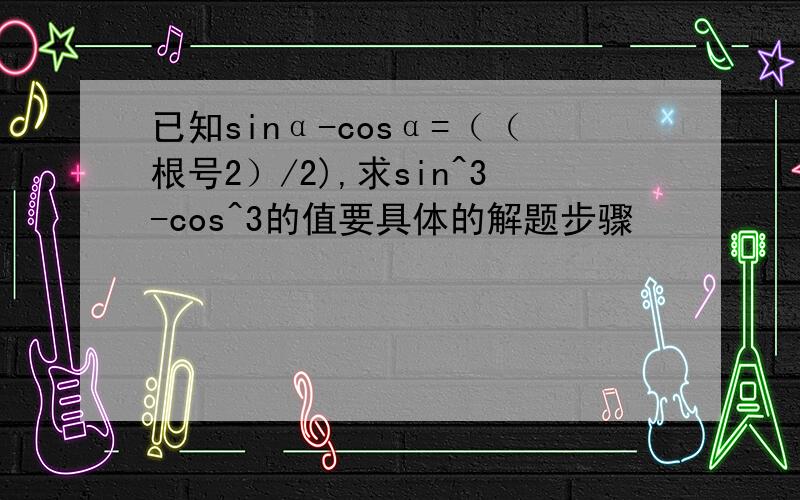 已知sinα-cosα=（（根号2）/2),求sin^3-cos^3的值要具体的解题步骤