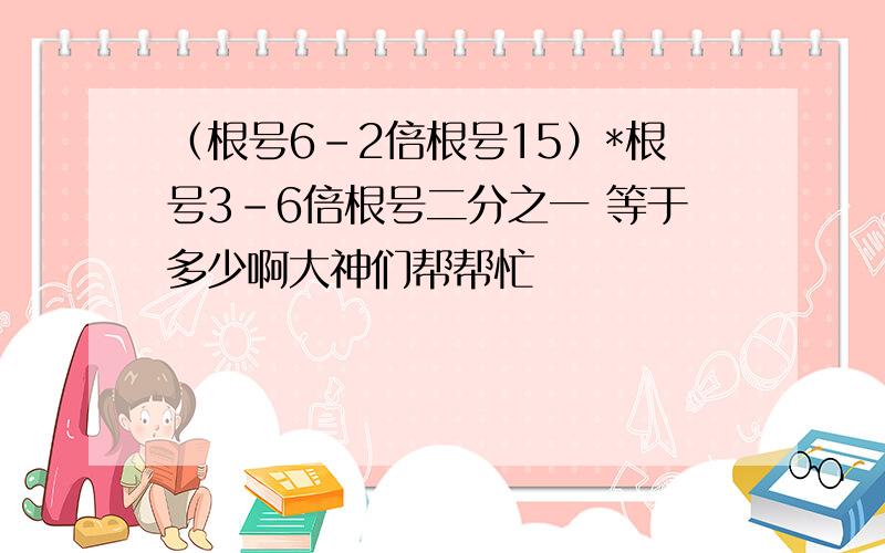 （根号6-2倍根号15）*根号3-6倍根号二分之一 等于多少啊大神们帮帮忙