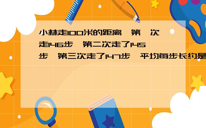 小林走100米的距离,第一次走146步,第二次走了145步,第三次走了147步,平均每步长约是多少米?[精确到十分位]要快,现在就要