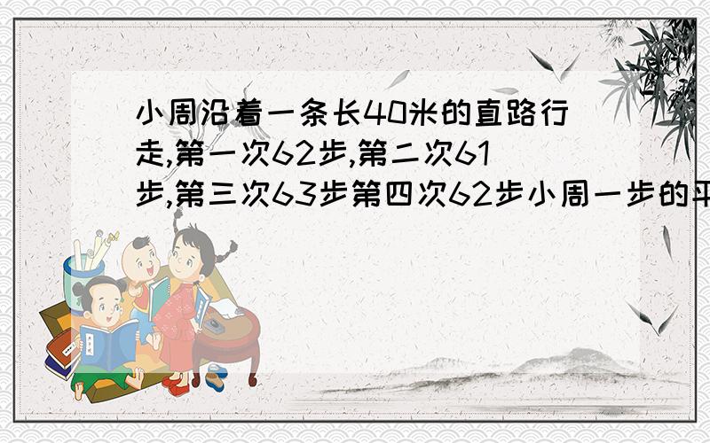 小周沿着一条长40米的直路行走,第一次62步,第二次61步,第三次63步第四次62步小周一步的平均长度是多少要算式,