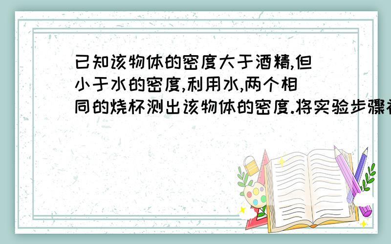 已知该物体的密度大于酒精,但小于水的密度,利用水,两个相同的烧杯测出该物体的密度.将实验步骤补充完整并写出表达式.（1）再两个烧杯中分别倒入适量的水和酒精并做上标记； （2）轻