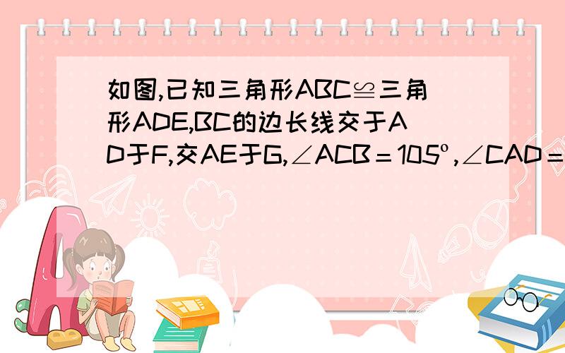 如图,已知三角形ABC≌三角形ADE,BC的边长线交于AD于F,交AE于G,∠ACB＝105º,∠CAD＝10º,∠ADE＝25º,求∠DFB和∠AGB的度数