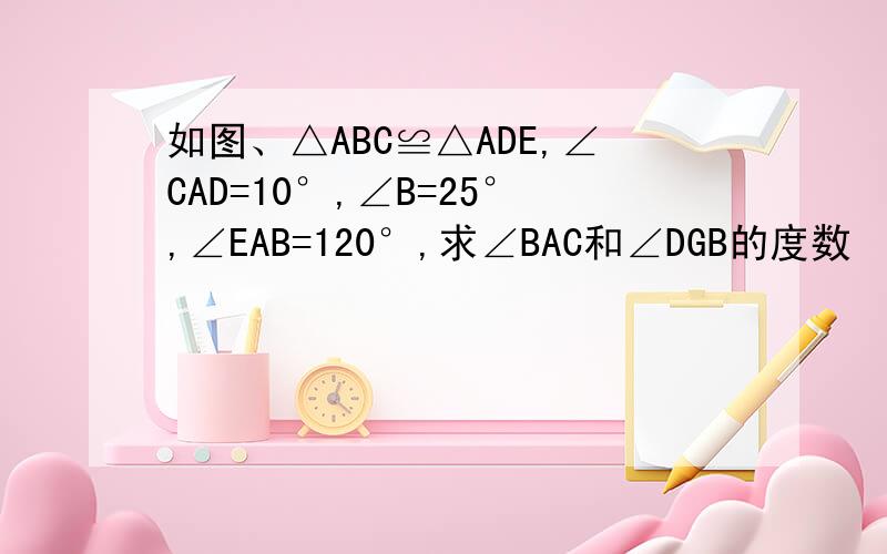 如图、△ABC≌△ADE,∠CAD=10°,∠B=25°,∠EAB=120°,求∠BAC和∠DGB的度数