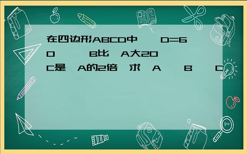 在四边形ABCD中,∠D=60°,∠B比∠A大20°,∠C是∠A的2倍,求∠A、∠B、∠C