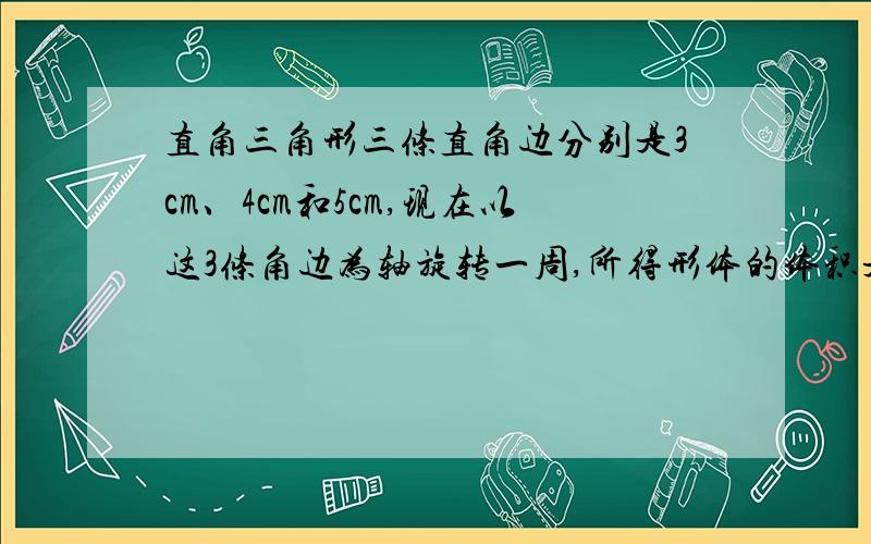 直角三角形三条直角边分别是3cm、4cm和5cm,现在以这3条角边为轴旋转一周,所得形体的体积是多少?直角三角形三条直角边分别是3cm、4cm和5cm，现在以这3条边为轴旋转一周，所得形体的体积是