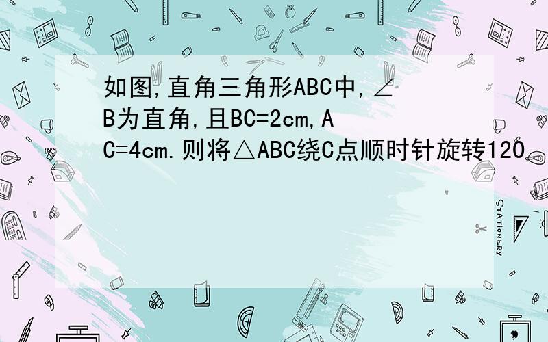 如图,直角三角形ABC中,∠B为直角,且BC=2cm,AC=4cm.则将△ABC绕C点顺时针旋转120º的过程中,AB边扫过的图形的面积为___?