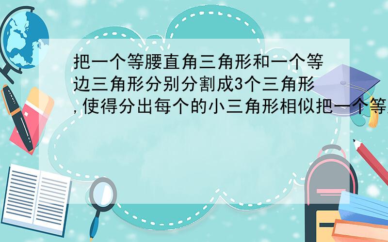 把一个等腰直角三角形和一个等边三角形分别分割成3个三角形,使得分出每个的小三角形相似把一个等腰直角三角形和一个等边三角形分别分割成3个三角形,使得等腰直角三角形中的3个小三