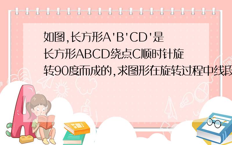 如图,长方形A'B'CD'是长方形ABCD绕点C顺时针旋转90度而成的,求图形在旋转过程中线段AB所扫过的面积(即阴影部分的面积).(其中AB=3,BC=4,AC=5）图片有点丑,