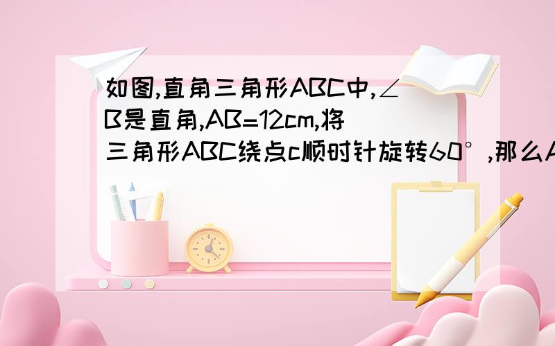 如图,直角三角形ABC中,∠B是直角,AB=12cm,将三角形ABC绕点c顺时针旋转60°,那么AB扫过的面积是_____七年级竞赛题