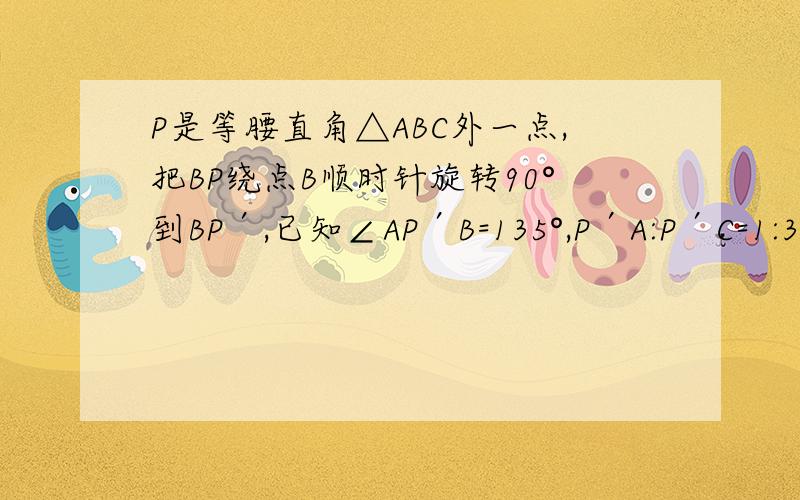 P是等腰直角△ABC外一点,把BP绕点B顺时针旋转90°到BP′,已知∠AP′B=135°,P′A:P′C=1:3,则P′A:PB=?用垂径定理,不要用旋转.