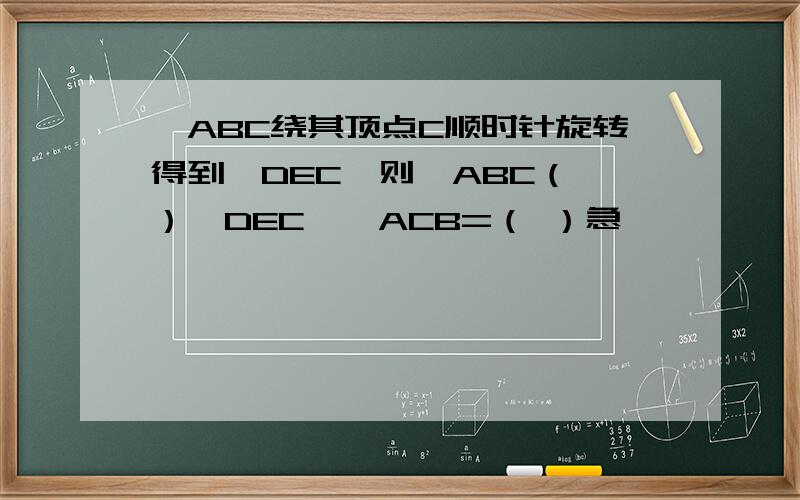 △ABC绕其顶点C顺时针旋转得到△DEC,则△ABC（ ）△DEC,∠ACB=（ ）急