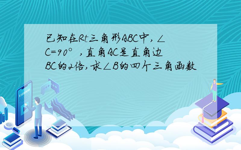 已知在Rt三角形ABC中,∠C=90°,直角AC是直角边BC的2倍,求∠B的四个三角函数