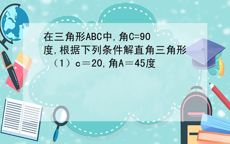 在三角形ABC中,角C=90度,根据下列条件解直角三角形 （1）c＝20,角A＝45度                  （2）a＝6