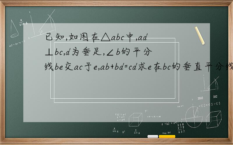 已知,如图在△abc中,ad⊥bc,d为垂足,∠b的平分线be交ac于e,ab+bd=cd求e在bc的垂直平分线上