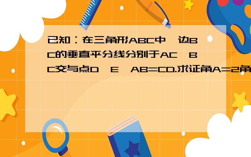 已知：在三角形ABC中,边BC的垂直平分线分别于AC,BC交与点D,E,AB=CD.求证角A=2角C图不画了