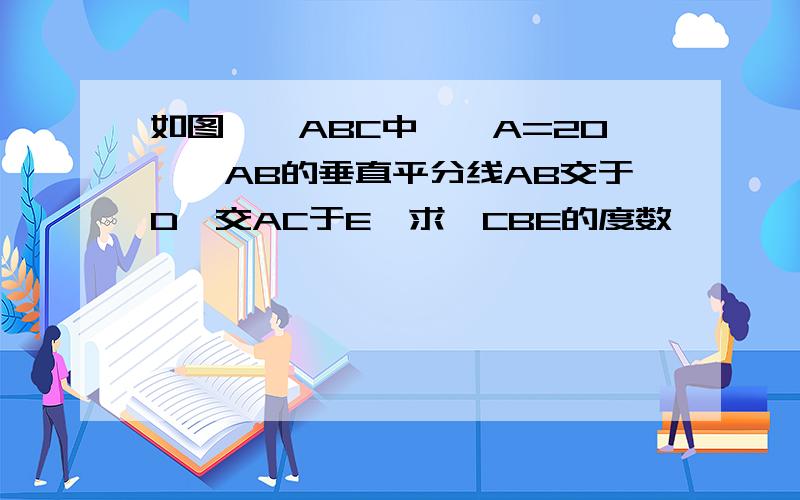 如图,△ABC中,∠A=20°,AB的垂直平分线AB交于D,交AC于E,求∠CBE的度数