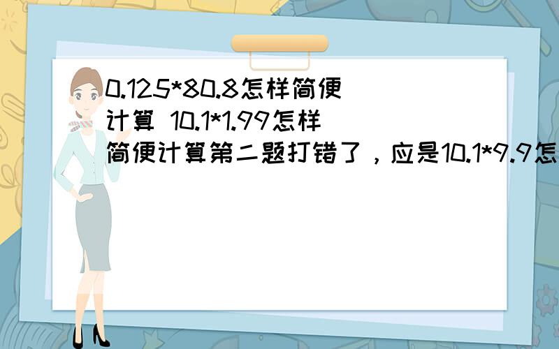 0.125*80.8怎样简便计算 10.1*1.99怎样简便计算第二题打错了，应是10.1*9.9怎样简便计算