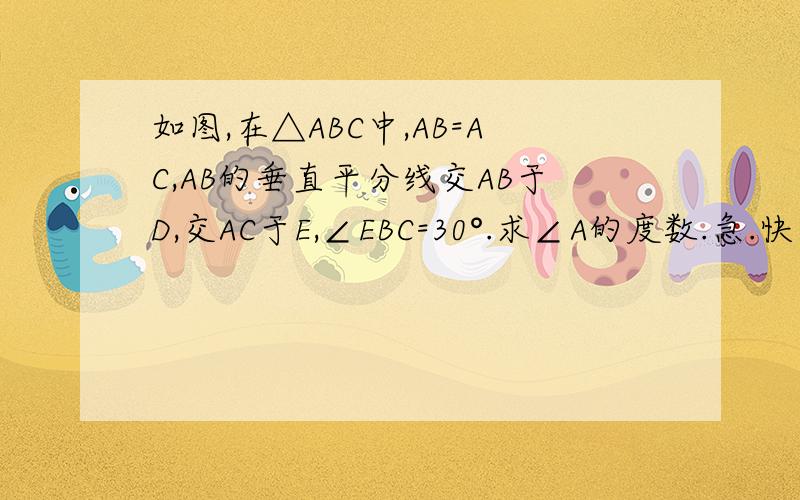 如图,在△ABC中,AB=AC,AB的垂直平分线交AB于D,交AC于E,∠EBC=30°.求∠A的度数.急.快