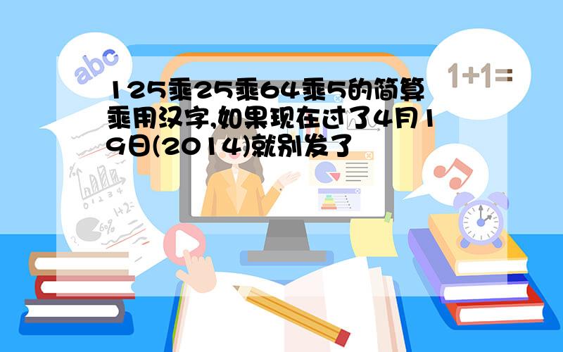 125乘25乘64乘5的简算乘用汉字,如果现在过了4月19日(2014)就别发了