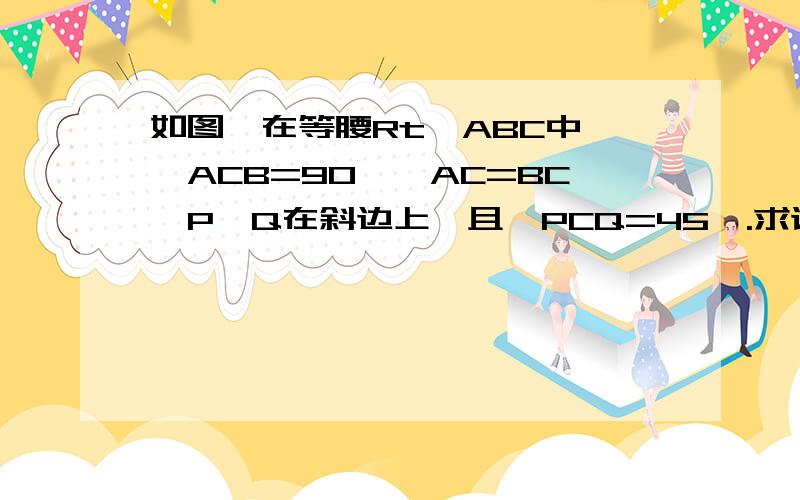 如图,在等腰Rt△ABC中,∠ACB=90°,AC=BC,P、Q在斜边上,且∠PCQ=45°.求证PQ²=AP²+BQ²以防乱码，平方就用文字