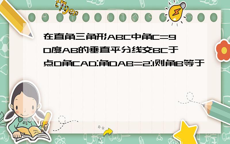 在直角三角形ABC中角C=90度AB的垂直平分线交BC于点D角CAD:角DAB=2:1则角B等于