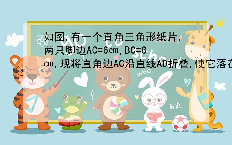 如图,有一个直角三角形纸片,两只脚边AC=6㎝,BC=8㎝,现将直角边AC沿直线AD折叠,使它落在斜边AB上,C与E重合,你能求出AD的长吗?是AD的长!（不会画图,用别人的图借来了- -、,问题不一样,但是图一