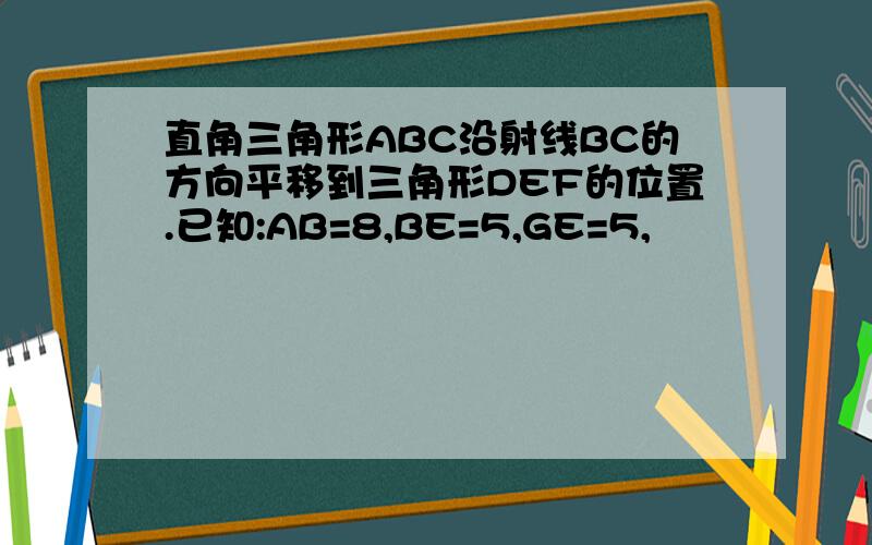 直角三角形ABC沿射线BC的方向平移到三角形DEF的位置.已知:AB=8,BE=5,GE=5,