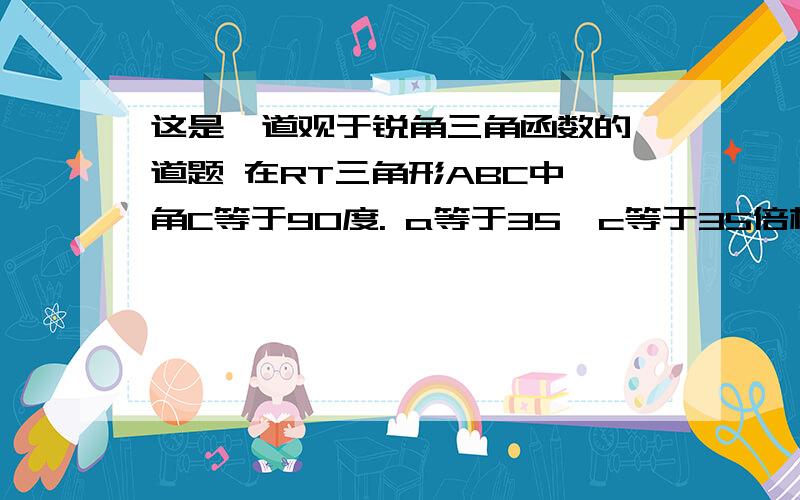 这是一道观于锐角三角函数的一道题 在RT三角形ABC中,角C等于90度. a等于35,c等于35倍根号2,求角A、角B