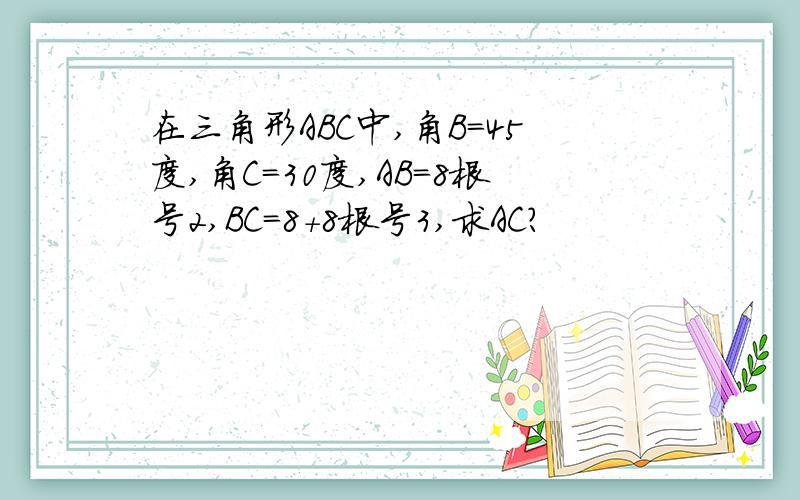 在三角形ABC中,角B=45度,角C=30度,AB=8根号2,BC=8+8根号3,求AC?