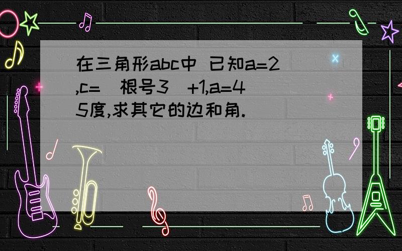 在三角形abc中 已知a=2,c=（根号3）+1,a=45度,求其它的边和角.