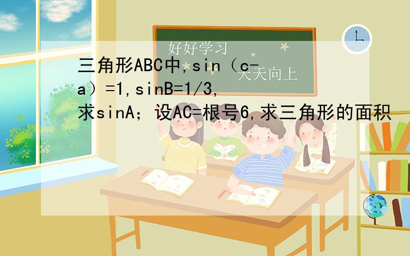 三角形ABC中,sin（c-a）=1,sinB=1/3,求sinA；设AC=根号6,求三角形的面积