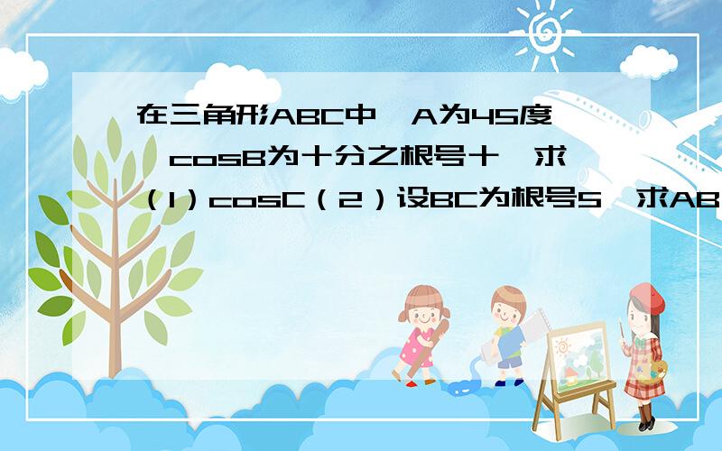 在三角形ABC中,A为45度,cosB为十分之根号十,求（1）cosC（2）设BC为根号5,求AB