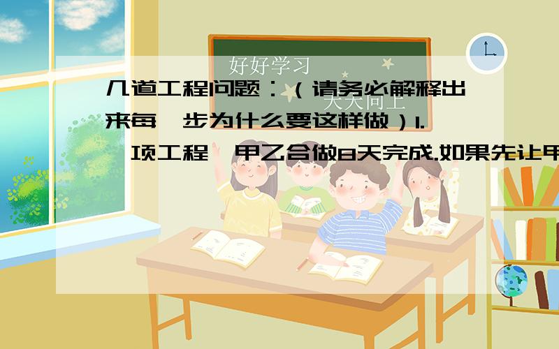 几道工程问题：（请务必解释出来每一步为什么要这样做）1.一项工程,甲乙合做8天完成.如果先让甲独做6天,再由乙独做,完成任务时发现乙比甲多了3天,乙独做这项工程要几天完成?2.甲、乙两