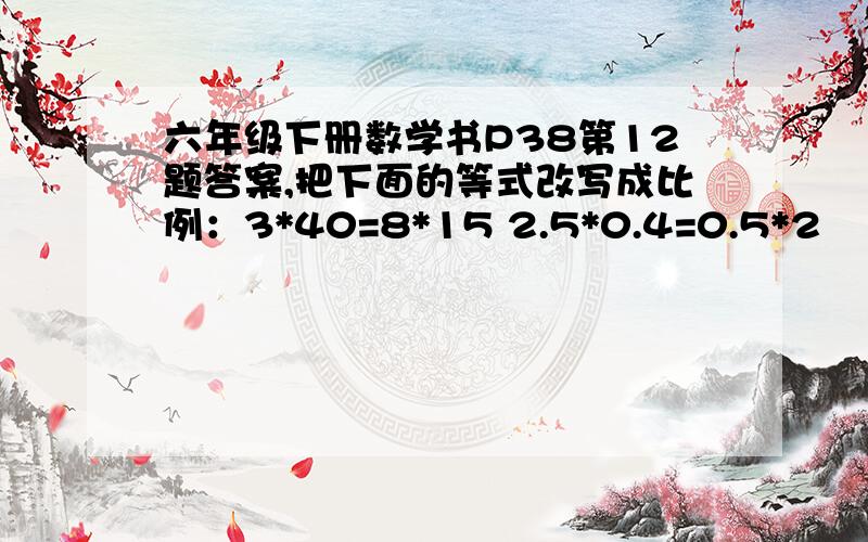 六年级下册数学书P38第12题答案,把下面的等式改写成比例：3*40=8*15 2.5*0.4=0.5*2