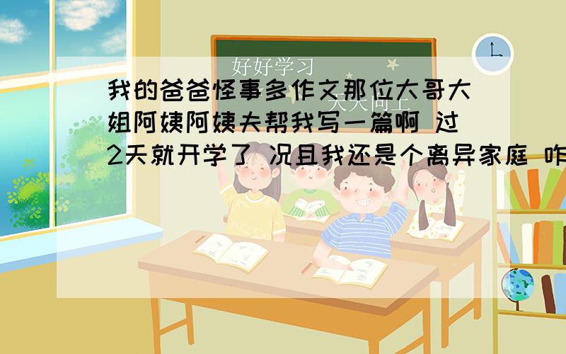 我的爸爸怪事多作文那位大哥大姐阿姨阿姨夫帮我写一篇啊 过2天就开学了 况且我还是个离异家庭 咋写啊